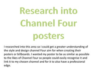 I researched into this area so I could get a greater understanding of
the style and design channel Four aim for when creating their
posters or billboards. I wanted my poster to be as similar as possible
to the likes of Channel Four so people could easily recognise it and
link it to my chosen channel and for it to also have a professional
edge.
 