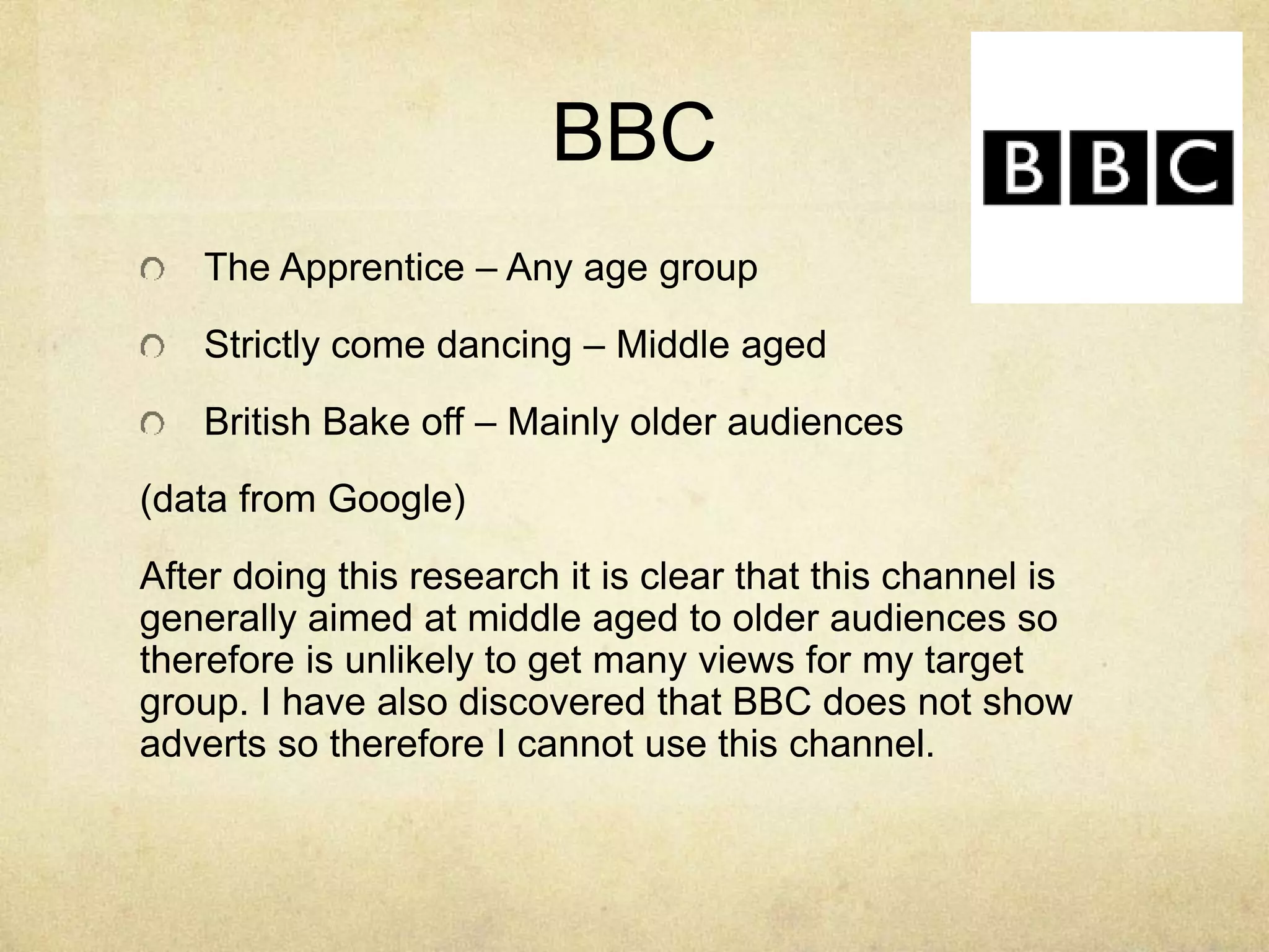 BBC 
The Apprentice – Any age group 
Strictly come dancing – Middle aged 
British Bake off – Mainly older audiences 
(data from Google) 
After doing this research it is clear that this channel is 
generally aimed at middle aged to older audiences so 
therefore is unlikely to get many views for my target 
group. I have also discovered that BBC does not show 
adverts so therefore I cannot use this channel. 
 