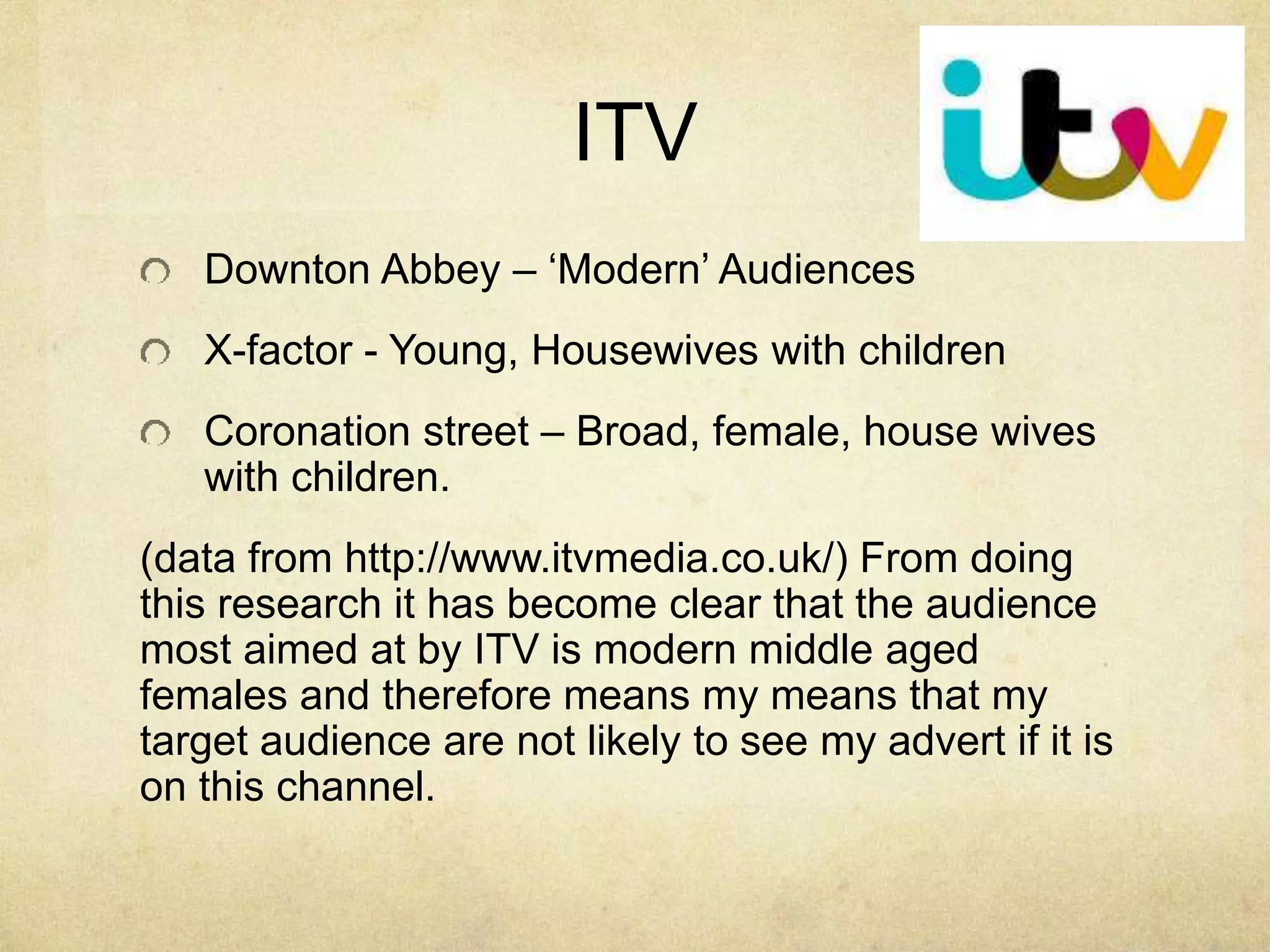 ITV 
Downton Abbey – ‘Modern’ Audiences 
X-factor - Young, Housewives with children 
Coronation street – Broad, female, house wives 
with children. 
(data from http://www.itvmedia.co.uk/) From doing 
this research it has become clear that the audience 
most aimed at by ITV is modern middle aged 
females and therefore means my means that my 
target audience are not likely to see my advert if it is 
on this channel. 
 