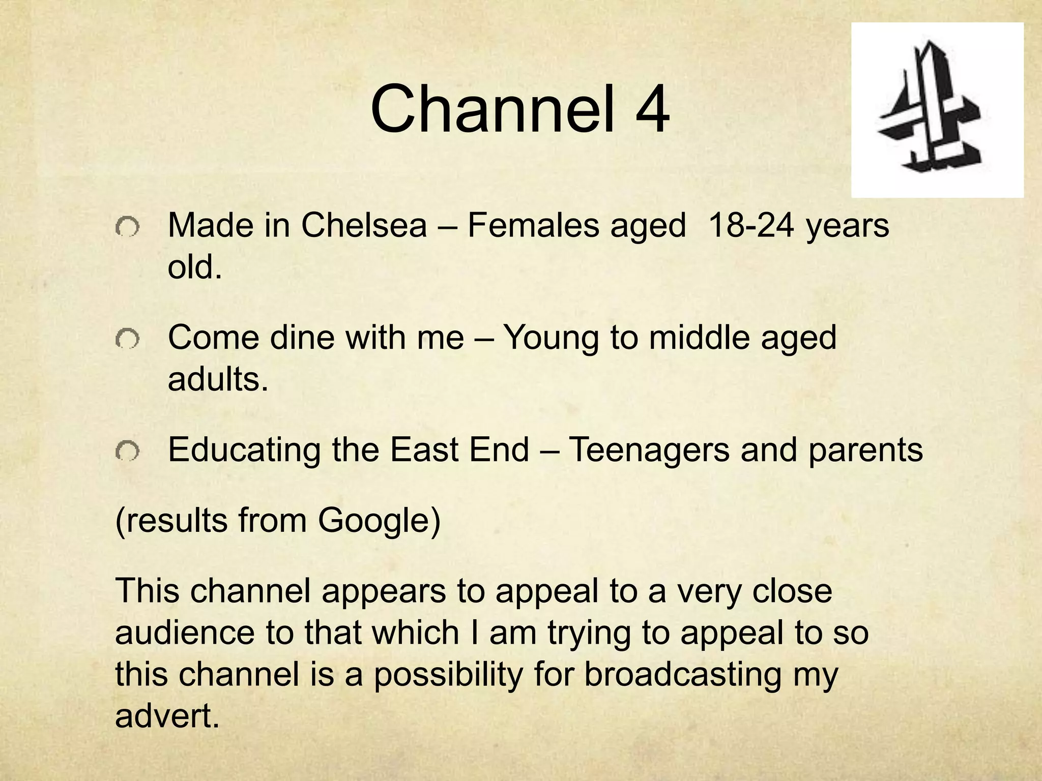 Channel 4 
Made in Chelsea – Females aged 18-24 years 
old. 
Come dine with me – Young to middle aged 
adults. 
Educating the East End – Teenagers and parents 
(results from Google) 
This channel appears to appeal to a very close 
audience to that which I am trying to appeal to so 
this channel is a possibility for broadcasting my 
advert. 
 
