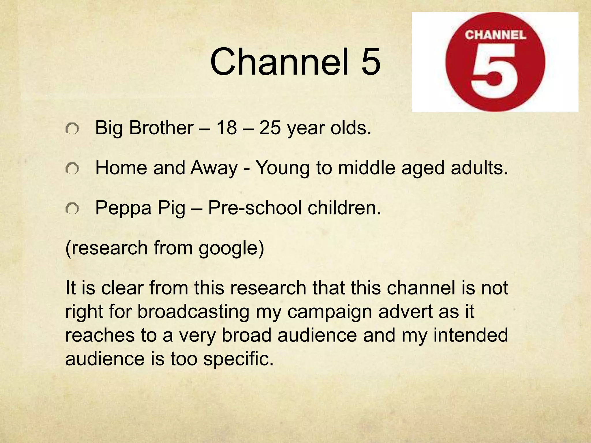 Channel 5 
Big Brother – 18 – 25 year olds. 
Home and Away - Young to middle aged adults. 
Peppa Pig – Pre-school children. 
(research from google) 
It is clear from this research that this channel is not 
right for broadcasting my campaign advert as it 
reaches to a very broad audience and my intended 
audience is too specific. 
 