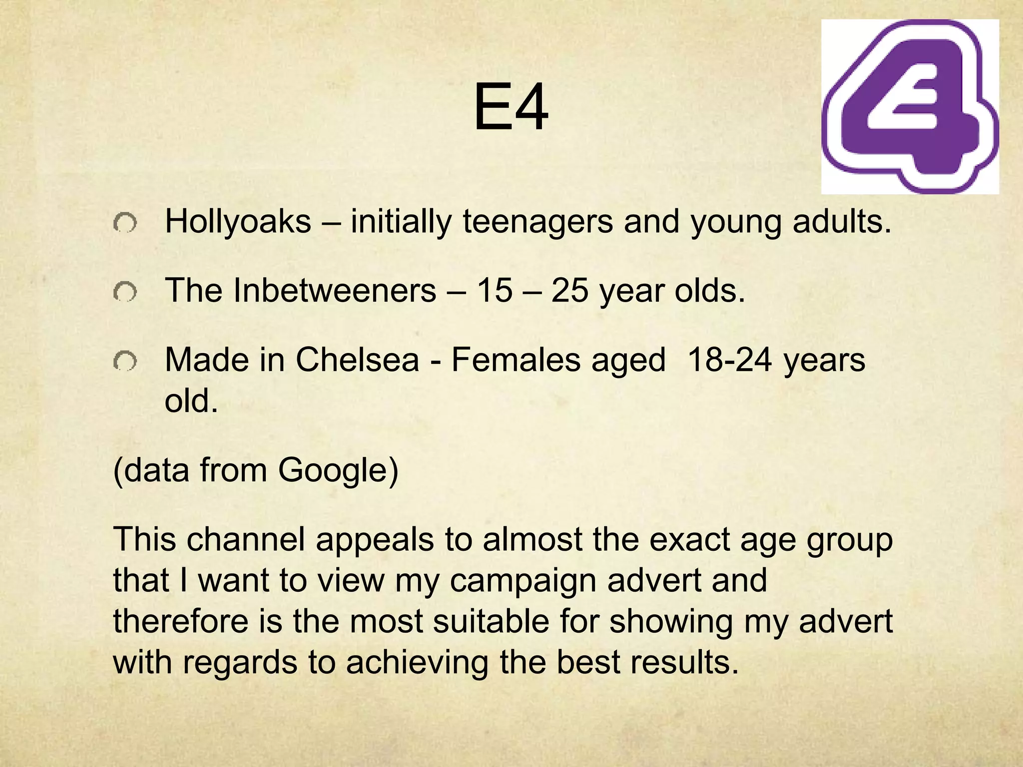 E4 
Hollyoaks – initially teenagers and young adults. 
The Inbetweeners – 15 – 25 year olds. 
Made in Chelsea - Females aged 18-24 years 
old. 
(data from Google) 
This channel appeals to almost the exact age group 
that I want to view my campaign advert and 
therefore is the most suitable for showing my advert 
with regards to achieving the best results. 
 