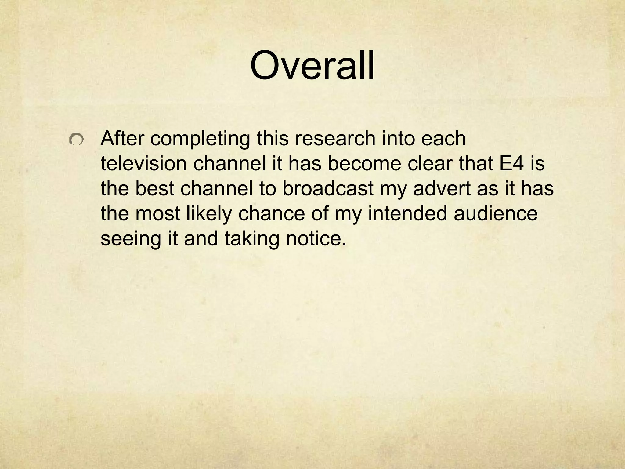 Overall 
After completing this research into each 
television channel it has become clear that E4 is 
the best channel to broadcast my advert as it has 
the most likely chance of my intended audience 
seeing it and taking notice. 

