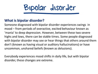 What is bipolar disorder?
Someone diagnosed with bipolar disorder experiences swings in
mood – from periods of overactive, excited behaviour known as
‘mania’ to deep depression. However, between these two severe
highs and lows, there can be stable times. Some people diagnosed
with bipolar disorder may see or hear things that others around them
don’t (known as having visual or auditory hallucinations) or have
uncommon, unshared beliefs (known as delusions).
Everybody experiences mood shifts in daily life, but with bipolar
disorder, these changes are extreme.
 