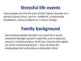 Stressful life events
Some people can link the start of their bipolar disorder to a
period of great stress, such as childbirth, a relationship
breakdown, money problems or a career change.
Family background
Some believe bipolar disorder can result from severe
emotional damage caused in early life, such as physical,
sexual or emotional abuse. Grief, loss, trauma and neglect
can all be contributing factors – they all shock the
developing mind and produce unbearable stress.
 