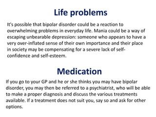 Medication
It's possible that bipolar disorder could be a reaction to
overwhelming problems in everyday life. Mania could be a way of
escaping unbearable depression: someone who appears to have a
very over-inflated sense of their own importance and their place
in society may be compensating for a severe lack of self-
confidence and self-esteem.
Life problems
If you go to your GP and he or she thinks you may have bipolar
disorder, you may then be referred to a psychiatrist, who will be able
to make a proper diagnosis and discuss the various treatments
available. If a treatment does not suit you, say so and ask for other
options.
 