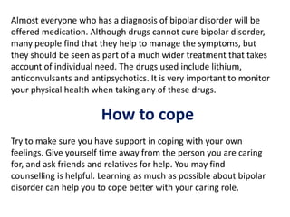 Almost everyone who has a diagnosis of bipolar disorder will be
offered medication. Although drugs cannot cure bipolar disorder,
many people find that they help to manage the symptoms, but
they should be seen as part of a much wider treatment that takes
account of individual need. The drugs used include lithium,
anticonvulsants and antipsychotics. It is very important to monitor
your physical health when taking any of these drugs.
How to cope
Try to make sure you have support in coping with your own
feelings. Give yourself time away from the person you are caring
for, and ask friends and relatives for help. You may find
counselling is helpful. Learning as much as possible about bipolar
disorder can help you to cope better with your caring role.
 