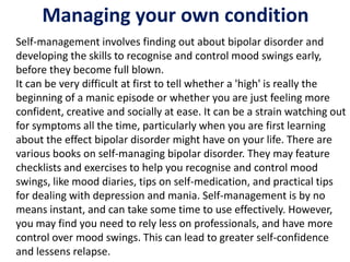 Managing your own condition
Self-management involves finding out about bipolar disorder and
developing the skills to recognise and control mood swings early,
before they become full blown.
It can be very difficult at first to tell whether a 'high' is really the
beginning of a manic episode or whether you are just feeling more
confident, creative and socially at ease. It can be a strain watching out
for symptoms all the time, particularly when you are first learning
about the effect bipolar disorder might have on your life. There are
various books on self-managing bipolar disorder. They may feature
checklists and exercises to help you recognise and control mood
swings, like mood diaries, tips on self-medication, and practical tips
for dealing with depression and mania. Self-management is by no
means instant, and can take some time to use effectively. However,
you may find you need to rely less on professionals, and have more
control over mood swings. This can lead to greater self-confidence
and lessens relapse.
 
