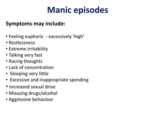 Manic episodes
Symptoms may include:
• Feeling euphoric - excessively ‘high’
• Restlessness
• Extreme irritability
• Talking very fast
• Racing thoughts
• Lack of concentration
• Sleeping very little
• Excessive and inappropriate spending
• Increased sexual drive
• Misusing drugs/alcohol
• Aggressive behaviour
 
