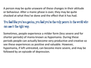 A person may be quite unaware of these changes in their attitude
or behaviour. After a manic phase is over, they may be quite
shocked at what they’ve done and the effect that it has had.
Sometimes, people experience a milder form (less severe and for
shorter periods) of mania known as hypomania. During these
periods people can actually become very productive and creative so
see these experiences as positive and valuable. However,
hypomania, if left untreated, can become more severe, and may be
followed by an episode of depression.
 