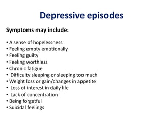 Depressive episodes
Symptoms may include:
• A sense of hopelessness
• Feeling empty emotionally
• Feeling guilty
• Feeling worthless
• Chronic fatigue
• Difficulty sleeping or sleeping too much
• Weight loss or gain/changes in appetite
• Loss of interest in daily life
• Lack of concentration
• Being forgetful
• Suicidal feelings
 