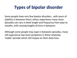 Types of bipolar disorder
Some people have very few bipolar disorders , with years of
stability in between them; others experience many more.
Episodes can vary in both length and frequency from days to
months, with varying lengths of time in between.
Although some people may cope in between episodes, many
still experience low-level symptoms in these relatively
‘stable’ periods which still impact on their daily lives.
 