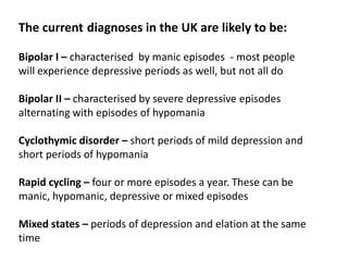 The current diagnoses in the UK are likely to be:
Bipolar I – characterised by manic episodes - most people
will experience depressive periods as well, but not all do
Bipolar II – characterised by severe depressive episodes
alternating with episodes of hypomania
Cyclothymic disorder – short periods of mild depression and
short periods of hypomania
Rapid cycling – four or more episodes a year. These can be
manic, hypomanic, depressive or mixed episodes
Mixed states – periods of depression and elation at the same
time
 