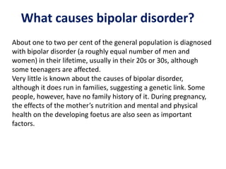 What causes bipolar disorder?
About one to two per cent of the general population is diagnosed
with bipolar disorder (a roughly equal number of men and
women) in their lifetime, usually in their 20s or 30s, although
some teenagers are affected.
Very little is known about the causes of bipolar disorder,
although it does run in families, suggesting a genetic link. Some
people, however, have no family history of it. During pregnancy,
the effects of the mother’s nutrition and mental and physical
health on the developing foetus are also seen as important
factors.
 