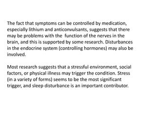 The fact that symptoms can be controlled by medication,
especially lithium and anticonvulsants, suggests that there
may be problems with the function of the nerves in the
brain, and this is supported by some research. Disturbances
in the endocrine system (controlling hormones) may also be
involved.
Most research suggests that a stressful environment, social
factors, or physical illness may trigger the condition. Stress
(in a variety of forms) seems to be the most significant
trigger, and sleep disturbance is an important contributor.
 