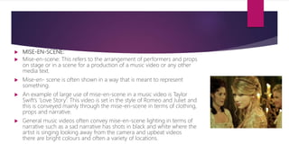  MISE-EN-SCENE:
 Mise-en-scene: This refers to the arrangement of performers and props
on stage or in a scene for a production of a music video or any other
media text.
 Mise-en- scene is often shown in a way that is meant to represent
something.
 An example of large use of mise-en-scene in a music video is Taylor
Swift’s ‘Love Story’. This video is set in the style of Romeo and Juliet and
this is conveyed mainly through the mise-en-scene in terms of clothing,
props and narrative.
 General music videos often convey mise-en-scene lighting in terms of
narrative such as a sad narrative has shots in black and white where the
artist is singing looking away from the camera and upbeat videos
there are bright colours and often a variety of locations.
 