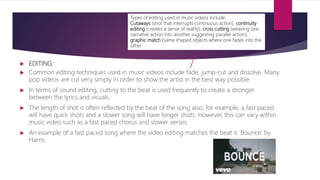  EDITING:
 Common editing techniques used in music videos include fade, jump-cut and dissolve. Many
pop videos are cut very simply in order to show the artist in the best way possible.
 In terms of sound editing, cutting to the beat is used frequently to create a stronger
between the lyrics and visuals.
 The length of shot is often reflected by the beat of the song also, for example, a fast paced
will have quick shots and a slower song will have longer shots. However, this can vary within
music video such as a fast paced chorus and slower verses.
 An example of a fast paced song where the video editing matches the beat is ‘Bounce’ by
Harris
Types of editing used in music videos include:
Cutaways (shot that interrupts continuous action), continuity
editing (creates a sense of reality), cross cutting (weaving one
narrative action into another suggesting parallel action),
graphic match (same shaped objects where one fades into the
other
 