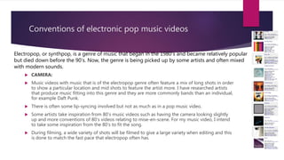Conventions of electronic pop music videos
 CAMERA:
 Music videos with music that is of the electropop genre often feature a mix of long shots in order
to show a particular location and mid shots to feature the artist more. I have researched artists
that produce music fitting into this genre and they are more commonly bands than an individual,
for example Daft Punk.
 There is often some lip-syncing involved but not as much as in a pop music video.
 Some artists take inspiration from 80’s music videos such as having the camera looking slightly
up and more conventions of 80’s videos relating to mise-en-scene. For my music video, I intend
to take some inspiration from the 80’s to fit the song.
 During filming, a wide variety of shots will be filmed to give a large variety when editing and this
is done to match the fast pace that electropop often has.
Electropop, or synthpop, is a genre of music that began in the 1980’s and became relatively popular
but died down before the 90’s. Now, the genre is being picked up by some artists and often mixed
with modern sounds.
 