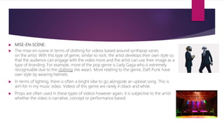  MISE-EN-SCENE:
 The mise-en-scene in terms of clothing for videos based around synthpop varies
on the artist. With this type of genre, similar to rock, the artist develops their own style so
that the audience can engage with the video more and the artist can use their image as a
type of branding. For example, more of the pop genre is Lady Gaga who is extremely
recognisable due to the clothing she wears. More relating to the genre, Daft Punk have
own style by wearing helmets.
 In terms of lighting, there is often a bright vibe to go alongside an upbeat song. This is
aim for in my music video. Videos of this genre are rarely in black and white.
 Props are often used in these types of videos however again, it is subjective to the artist
whether the video is narrative, concept or performance based.
 