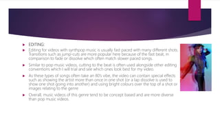  EDITING:
 Editing for videos with synthpop music is usually fast paced with many different shots.
Transitions such as jump-cuts are more popular here because of the fast beat, in
comparison to fade or dissolve which often match slower paced songs.
 Similar to pop music videos, cutting to the beat is often used alongside other editing
conventions which I will trial and see which ones look best for my video.
 As these types of songs often take an 80’s vibe, the video can contain special effects
such as showing the artist more than once in one shot (or a lap dissolve is used to
show one shot going into another) and using bright colours over the top of a shot or
images relating to the genre
 Overall, music videos of this genre tend to be concept based and are more diverse
than pop music videos.
 