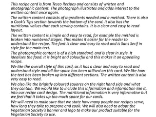 This recipe card is from Tesco Recipes and consists of written and
photographic content. The photograph illustrates and adds interest to the
written content once again.
The written content consists of ingredients needed and a method. There is also
a Cook’s Tips section towards the bottom of the card. It also has the
nutritional values that each serving contains. It is a clear and easy to read
layout.
The written content is simple and easy to read, for example the method is
broken into numbered stages. This makes it easier for the reader to
understand the recipe. The font is clear and easy to read and is Sans Serif in
style for the main text.
The photographic content is of a high standard, and is clear in style. It
idealises the food. It is bright and colourful and this makes it an appealing
recipe.
We like the overall style of this card, as it has a clear and easy to read and
understand style and all the space has been utilised on this card. We like how
the text has been broken up into different sections. The written content is also
very easy to read.
We also like the brightly coloured squares on the right hand side and what
they contain. We would like to include this information and information like it,
into our recipe card design. The nutritional information is very informative but
we feel that it takes up too much space for our cards.
We will need to make sure that we state how many people our recipes serve,
how long they take to prepare and cook. We will also need to adopt the
Vegetarian Society’s banner and logo to make our product suitable for the
Vegetarian Society to use.
 