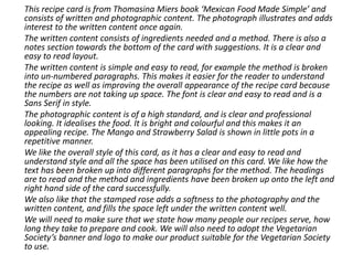 This recipe card is from Thomasina Miers book ‘Mexican Food Made Simple’ and
consists of written and photographic content. The photograph illustrates and adds
interest to the written content once again.
The written content consists of ingredients needed and a method. There is also a
notes section towards the bottom of the card with suggestions. It is a clear and
easy to read layout.
The written content is simple and easy to read, for example the method is broken
into un-numbered paragraphs. This makes it easier for the reader to understand
the recipe as well as improving the overall appearance of the recipe card because
the numbers are not taking up space. The font is clear and easy to read and is a
Sans Serif in style.
The photographic content is of a high standard, and is clear and professional
looking. It idealises the food. It is bright and colourful and this makes it an
appealing recipe. The Mango and Strawberry Salad is shown in little pots in a
repetitive manner.
We like the overall style of this card, as it has a clear and easy to read and
understand style and all the space has been utilised on this card. We like how the
text has been broken up into different paragraphs for the method. The headings
are to read and the method and ingredients have been broken up onto the left and
right hand side of the card successfully.
We also like that the stamped rose adds a softness to the photography and the
written content, and fills the space left under the written content well.
We will need to make sure that we state how many people our recipes serve, how
long they take to prepare and cook. We will also need to adopt the Vegetarian
Society’s banner and logo to make our product suitable for the Vegetarian Society
to use.
 