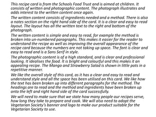 This recipe card is from the Schools Food Trust and is aimed at children. It
consists of written and photographic content. The photograph illustrates and
adds interest to the written content once again.
The written content consists of ingredients needed and a method. There is also
a notes section on the right hand side of the card. It is a clear and easy to read
layout. The layout has all the written text to the right and bottom of the
photograph.
The written content is simple and easy to read, for example the method is
broken into un-numbered paragraphs. This makes it easier for the reader to
understand the recipe as well as improving the overall appearance of the
recipe card because the numbers are not taking up space. The font is clear and
easy to read and is a Sans Serif in style.
The photographic content is of a high standard, and is clear and professional
looking. It idealises the food. It is bright and colourful and this makes it an
appealing recipe. The Mango and Strawberry Salad is shown in little pots in a
repetitive manner.
We like the overall style of this card, as it has a clear and easy to read and
understand style and all the space has been utilised on this card. We like how
the text has been broken up into different paragraphs for the method. The
headings are to read and the method and ingredients have been broken up
onto the left and right hand side of the card successfully.
We will need to make sure that we state how many people our recipes serve,
how long they take to prepare and cook. We will also need to adopt the
Vegetarian Society’s banner and logo to make our product suitable for the
Vegetarian Society to use.
 