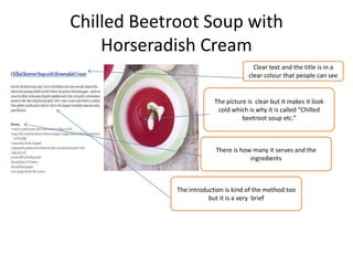 Chilled Beetroot Soup with
Horseradish Cream
Clear text and the title is in a
clear colour that people can see
The picture is clear but it makes it look
cold which is why it is called “Chilled
beetroot soup etc.”
There is how many it serves and the
ingredients
The introduction is kind of the method too
but it is a very brief
 