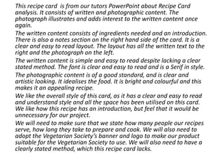 This recipe card is from our tutors PowerPoint about Recipe Card
analysis. It consists of written and photographic content. The
photograph illustrates and adds interest to the written content once
again.
The written content consists of ingredients needed and an introduction.
There is also a notes section on the right hand side of the card. It is a
clear and easy to read layout. The layout has all the written text to the
right and the photograph on the left.
The written content is simple and easy to read despite lacking a clear
stated method. The font is clear and easy to read and is a Serif in style.
The photographic content is of a good standard, and is clear and
artistic looking. It idealises the food. It is bright and colourful and this
makes it an appealing recipe.
We like the overall style of this card, as it has a clear and easy to read
and understand style and all the space has been utilised on this card.
We like how this recipe has an introduction, but feel that it would be
unnecessary for our project.
We will need to make sure that we state how many people our recipes
serve, how long they take to prepare and cook. We will also need to
adopt the Vegetarian Society’s banner and logo to make our product
suitable for the Vegetarian Society to use. We will also need to have a
clearly stated method, which this recipe card lacks.
 