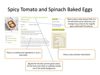 Spicy Tomato and Spinach Baked Eggs
Big text for the title and the green colour
for the text (main titles or subtitles) stands
out in the white background.
There is also nutrition information
There is a method and ingredients in 3 or 4
easy steps.
There is also a clear picture that is in
the left hand corner which you can
enlarge if you click on the magnify
glass underneath the picture.
 
