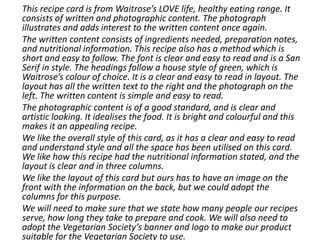 This recipe card is from Waitrose’s LOVE life, healthy eating range. It
consists of written and photographic content. The photograph
illustrates and adds interest to the written content once again.
The written content consists of ingredients needed, preparation notes,
and nutritional information. This recipe also has a method which is
short and easy to follow. The font is clear and easy to read and is a San
Serif in style. The headings follow a house style of green, which is
Waitrose’s colour of choice. It is a clear and easy to read in layout. The
layout has all the written text to the right and the photograph on the
left. The written content is simple and easy to read.
The photographic content is of a good standard, and is clear and
artistic looking. It idealises the food. It is bright and colourful and this
makes it an appealing recipe.
We like the overall style of this card, as it has a clear and easy to read
and understand style and all the space has been utilised on this card.
We like how this recipe had the nutritional information stated, and the
layout is clear and in three columns.
We like the layout of this card but ours has to have an image on the
front with the information on the back, but we could adopt the
columns for this purpose.
We will need to make sure that we state how many people our recipes
serve, how long they take to prepare and cook. We will also need to
adopt the Vegetarian Society’s banner and logo to make our product
suitable for the Vegetarian Society to use.
 