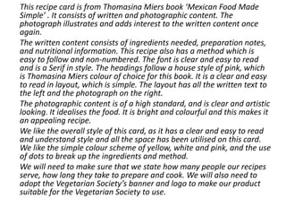 This recipe card is from Thomasina Miers book ‘Mexican Food Made
Simple’ . It consists of written and photographic content. The
photograph illustrates and adds interest to the written content once
again.
The written content consists of ingredients needed, preparation notes,
and nutritional information. This recipe also has a method which is
easy to follow and non-numbered. The font is clear and easy to read
and is a Serif in style. The headings follow a house style of pink, which
is Thomasina Miers colour of choice for this book. It is a clear and easy
to read in layout, which is simple. The layout has all the written text to
the left and the photograph on the right.
The photographic content is of a high standard, and is clear and artistic
looking. It idealises the food. It is bright and colourful and this makes it
an appealing recipe.
We like the overall style of this card, as it has a clear and easy to read
and understand style and all the space has been utilised on this card.
We like the simple colour scheme of yellow, white and pink, and the use
of dots to break up the ingredients and method.
We will need to make sure that we state how many people our recipes
serve, how long they take to prepare and cook. We will also need to
adopt the Vegetarian Society’s banner and logo to make our product
suitable for the Vegetarian Society to use.
 