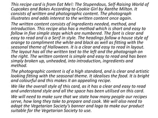 This recipe card is from Eat Me!: The Stupendous, Self-Raising World of
Cupcakes and Bakes According to Cookie Girl by Xanthe Milton. It
consists of written and photographic content. The photograph
illustrates and adds interest to the written content once again.
The written content consists of ingredients needed, method, and
introduction. This recipe also has a method which is short and easy to
follow in five simple steps which are numbered. The font is clear and
easy to read and is a Serif in style. The headings follow a house style of
orange to compliment the white and black as well as fitting with the
seasonal theme of Halloween. It is a clear and easy to read in layout.
The layout has all the written text to the left and the photograph on
the right. The written content is simple and easy to read and has been
simply broken up, unheaded, into introduction, ingredients and
method.
The photographic content is of a high standard, and is clear and artistic
looking fitting with the seasonal theme. It idealises the food. It is bright
and colourful and this makes it an appealing recipe.
We like the overall style of this card, as it has a clear and easy to read
and understand style and all the space has been utilised on this card.
We will need to make sure that we state how many people our recipes
serve, how long they take to prepare and cook. We will also need to
adopt the Vegetarian Society’s banner and logo to make our product
suitable for the Vegetarian Society to use.
 