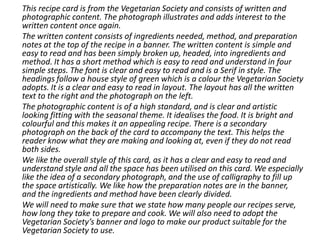 This recipe card is from the Vegetarian Society and consists of written and
photographic content. The photograph illustrates and adds interest to the
written content once again.
The written content consists of ingredients needed, method, and preparation
notes at the top of the recipe in a banner. The written content is simple and
easy to read and has been simply broken up, headed, into ingredients and
method. It has a short method which is easy to read and understand in four
simple steps. The font is clear and easy to read and is a Serif in style. The
headings follow a house style of green which is a colour the Vegetarian Society
adopts. It is a clear and easy to read in layout. The layout has all the written
text to the right and the photograph on the left.
The photographic content is of a high standard, and is clear and artistic
looking fitting with the seasonal theme. It idealises the food. It is bright and
colourful and this makes it an appealing recipe. There is a secondary
photograph on the back of the card to accompany the text. This helps the
reader know what they are making and looking at, even if they do not read
both sides.
We like the overall style of this card, as it has a clear and easy to read and
understand style and all the space has been utilised on this card. We especially
like the idea of a secondary photograph, and the use of calligraphy to fill up
the space artistically. We like how the preparation notes are in the banner,
and the ingredients and method have been clearly divided.
We will need to make sure that we state how many people our recipes serve,
how long they take to prepare and cook. We will also need to adopt the
Vegetarian Society’s banner and logo to make our product suitable for the
Vegetarian Society to use.
 
