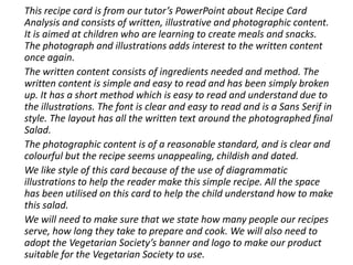This recipe card is from our tutor’s PowerPoint about Recipe Card
Analysis and consists of written, illustrative and photographic content.
It is aimed at children who are learning to create meals and snacks.
The photograph and illustrations adds interest to the written content
once again.
The written content consists of ingredients needed and method. The
written content is simple and easy to read and has been simply broken
up. It has a short method which is easy to read and understand due to
the illustrations. The font is clear and easy to read and is a Sans Serif in
style. The layout has all the written text around the photographed final
Salad.
The photographic content is of a reasonable standard, and is clear and
colourful but the recipe seems unappealing, childish and dated.
We like style of this card because of the use of diagrammatic
illustrations to help the reader make this simple recipe. All the space
has been utilised on this card to help the child understand how to make
this salad.
We will need to make sure that we state how many people our recipes
serve, how long they take to prepare and cook. We will also need to
adopt the Vegetarian Society’s banner and logo to make our product
suitable for the Vegetarian Society to use.
 