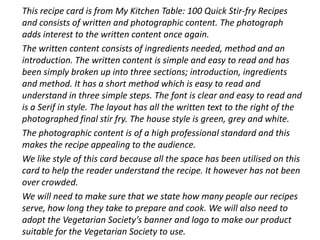 This recipe card is from My Kitchen Table: 100 Quick Stir-fry Recipes
and consists of written and photographic content. The photograph
adds interest to the written content once again.
The written content consists of ingredients needed, method and an
introduction. The written content is simple and easy to read and has
been simply broken up into three sections; introduction, ingredients
and method. It has a short method which is easy to read and
understand in three simple steps. The font is clear and easy to read and
is a Serif in style. The layout has all the written text to the right of the
photographed final stir fry. The house style is green, grey and white.
The photographic content is of a high professional standard and this
makes the recipe appealing to the audience.
We like style of this card because all the space has been utilised on this
card to help the reader understand the recipe. It however has not been
over crowded.
We will need to make sure that we state how many people our recipes
serve, how long they take to prepare and cook. We will also need to
adopt the Vegetarian Society’s banner and logo to make our product
suitable for the Vegetarian Society to use.
 