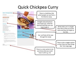 Quick Chickpea Curry
There is a bold blue title
which people can see from a
far distance away.
A bright coloured picture
that shows you what the
food will look like once you
have made it.
San- serif text all the way
through the recipe
All the titles are in a bright
blue title so they are all the
same and they are bright as
the title.
There is a note section to let
you know what you could
have it with e.g. rice
There is also a veggie section
so then they can have things
like free range eggs
 