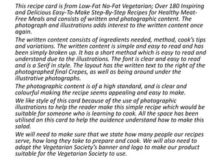 This recipe card is from Low-Fat No-Fat Vegetarian; Over 180 Inspiring
and Delicious Easy-To-Make Step-By-Step Recipes for Healthy Meat-
Free Meals and consists of written and photographic content. The
photograph and illustrations adds interest to the written content once
again.
The written content consists of ingredients needed, method, cook’s tips
and variations. The written content is simple and easy to read and has
been simply broken up. It has a short method which is easy to read and
understand due to the illustrations. The font is clear and easy to read
and is a Serif in style. The layout has the written text to the right of the
photographed final Crepes, as well as being around under the
illustrative photographs.
The photographic content is of a high standard, and is clear and
colourful making the recipe seems appealing and easy to make.
We like style of this card because of the use of photographic
illustrations to help the reader make this simple recipe which would be
suitable for someone who is learning to cook. All the space has been
utilised on this card to help the auidence understand how to make this
salad.
We will need to make sure that we state how many people our recipes
serve, how long they take to prepare and cook. We will also need to
adopt the Vegetarian Society’s banner and logo to make our product
suitable for the Vegetarian Society to use.
 