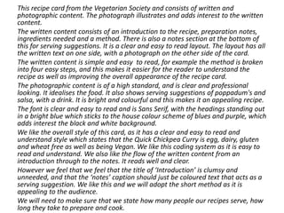 This recipe card from the Vegetarian Society and consists of written and
photographic content. The photograph illustrates and adds interest to the written
content.
The written content consists of an introduction to the recipe, preparation notes,
ingredients needed and a method. There is also a notes section at the bottom of
this for serving suggestions. It is a clear and easy to read layout. The layout has all
the written text on one side, with a photograph on the other side of the card.
The written content is simple and easy to read, for example the method is broken
into four easy steps, and this makes it easier for the reader to understand the
recipe as well as improving the overall appearance of the recipe card.
The photographic content is of a high standard, and is clear and professional
looking. It idealises the food. It also shows serving suggestions of poppadum's and
salsa, with a drink. It is bright and colourful and this makes it an appealing recipe.
The font is clear and easy to read and is Sans Serif, with the headings standing out
in a bright blue which sticks to the house colour scheme of blues and purple, which
adds interest the black and white background.
We like the overall style of this card, as it has a clear and easy to read and
understand style which states that the Quick Chickpea Curry is egg, dairy, gluten
and wheat free as well as being Vegan. We like this coding system as it is easy to
read and understand. We also like the flow of the written content from an
introduction through to the notes. It reads well and clear.
However we feel that we feel that the title of ‘Introduction’ is clumsy and
unneeded, and that the ‘notes’ caption should just be coloured text that acts as a
serving suggestion. We like this and we will adopt the short method as it is
appealing to the audience.
We will need to make sure that we state how many people our recipes serve, how
long they take to prepare and cook.
 