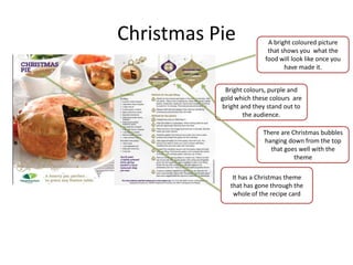 Christmas Pie A bright coloured picture
that shows you what the
food will look like once you
have made it.
Bright colours, purple and
gold which these colours are
bright and they stand out to
the audience.
There are Christmas bubbles
hanging down from the top
that goes well with the
theme
It has a Christmas theme
that has gone through the
whole of the recipe card
 
