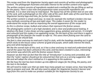 This recipe card from the Vegetarian Society again and consists of written and photographic
content. The photograph illustrates and adds interest to the written content once again.
The written content consists of ingredients needed and a method for the pie filling as well as
for the pastry. There is also note and preparation notes around the ingredients and
methods. It is a clear and easy to read layout. The layout has all the written text on one side
of the card, with a photograph on the other side of the card. Both sides of this card have the
Vegetarian Society logo and links, for further information.
The written content is simple and easy to read, for example the method is broken into two
easy methods consisting of two and eight steps. This makes it easier for the reader to
understand the recipe as well as improving the overall appearance of the recipe card.
As this is a festive recipe, bulbuls and colours that represent the festive season.
The photographic content is of a high standard, and is clear and professional looking. It
idealises the food. It also shows serving suggestions gravy, potatoes and carrots. It is bright
and colourful and this makes it an appealing recipe. On the back of the card there is again a
photograph of the food for the reader to refer to. This saves them flicking over the card to
see how the pie should look.
The font is clear and easy to read and is Serif in style, with the headings standing out in gold
which sticks to the house colour scheme of gold and purple, which adds interest the black,
grey and white background.
We like the overall style of this card, as it has a clear and easy to read and understand style
and all the space has been utilised on this card, and has been created in a fun, interesting
and artistic way which fits with the festive season theme.
However we feel that we feel that the title of ‘Introduction’ is clumsy and unneeded, and
that the ‘notes’ caption should just be coloured text that acts as a serving suggestion. We
like and will adopt the short method as it is appealing to the audience.
We like how the text has been broken up into different stages for the filing, the pastry, and
the text in the bulbuls.
We will need to make sure that we state how many people our recipes serve, how long they
take to prepare and cook. We will also need to adopt the Vegetarian Society’s banner and
logo from this card to make our product suitable for the Vegetarian Society to use.
 