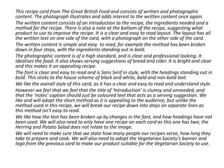 This recipe card from The Great British Food and consists of written and photographic
content. The photograph illustrates and adds interest to the written content once again.
The written content consists of an introduction to the recipe, the ingredients needed and a
method for the recipe. There is also a note at the bottom of the recipe, suggesting what
product to use to improve the recipe. It is a clear and easy to read layout. The layout has all
the written text on one side of the card, with a photograph on the other side of the card.
The written content is simple and easy to read, for example the method has been broken
down in four steps, with the ingredients standing out in bold.
The photographic content is of a high standard, and is clear and professional looking. It
idealises the food. It also shows serving suggestions of bread and cider. It is bright and clear
and this makes it an appealing recipe.
The font is clear and easy to read and is Sans Serif in style, with the headings standing out in
bold. This sticks to the house scheme of black and white, bold and non-bold text.
We like the overall style of this card, as it has a clear and easy to read and understand style.
However we feel that we feel that the title of ‘Introduction’ is clumsy and unneeded, and
that the ‘notes’ caption should just be coloured text that acts as a serving suggestion. We
like and will adopt the short method as it is appealing to the audience, but unlike the
method used in this recipe, we will break our recipe down into steps on separate lines as
this method isn't easy to read.
We like how the text has been broken up by changes in the font, and how headings have not
been used. We will also need to only have one recipe on each card as this one has two; the
Herring and Potato Salad does not relate to the image.
We will need to make sure that we state how many people our recipes serve, how long they
take to prepare and cook. We will also need to adopt the Vegetarian Society’s banner and
logo from the previous card to make our product suitable for the Vegetarian Society to use.
 