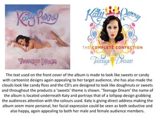 The text used on the front cover of the album is made to look like sweets or candy
with cartoonist designs again appealing to her target audience, she has also made the
clouds look like candy floss and the CD’s are designed to look like doughnuts or sweets
and throughout the products a ‘sweets’ theme is shown. ‘Teenage Dream’ the name of
the album is located underneath Katy and portrays that of a lollipop design grabbing
the audiences attention with the colours used. Katy is giving direct address making the
album seem more personal, her facial expression could be seen as both seductive and
also happy, again appealing to both her male and female audience members.

 