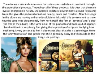 The mise en scene and camera are the main aspects which are consistent through
the promotional products. Throughout all of these products, it is clear that the main
overall impression is nature, she is based in natural environments around fields and
trees, this gives the portrayal of natural beauty, peace and freedom. All of her songs
in this album are moving and emotional, it interlinks with this environment to show
how the song lyrics are genuinely from her herself. The font of ‘Beyonce’ and ‘B-Day’
(the title of the album) is the same on all of the products and stands out, it appears
hand written in a very fancy font giving the impression of scripture implying how
each song is very personal to her, it also makes clear that she is a solo singer. From
the fancy font we can also gather that she is generally classy and this builds on the
image she portrays.

 