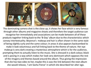 The dominating camera shot is the close up, it shows her face which is very famous
through other albums and magazine shoots and therefore the target audience can
recognise her immediately and associations can be made between all of these
products together linking back to the ‘B-Day’ album due to the characteristics which
convey intertextuality. Beyonce’s makeup and hair is often shown in the same style
of being slightly curly and the same colour; in areas it also appears backcombed to
make it look voluminous and full linking back to the theme of nature. Her eye
makeup is very dark creating a mysterious atmosphere which is for the audience,
prompting them to actually listen to the music. She is dressed in a dark colour, black
and is posing in a way which makes her look very dominant which opposes the rest
of the imagery and themes based around the album. Thus giving the impression
that she has two sides to her, maybe this is was the link between the next album
she would release, ‘I am Sasha Fierce’ in which she described her alter ego.

 