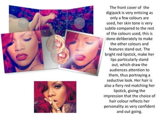 The front cover of the
digipack is very enticing as
only a few colours are
used, her skin tone is very
subtle compared to the rest
of the colours used, this is
done deliberately to make
the other colours and
features stand out. The
bright red lipstick, make her
lips particularly stand
out, which draw the
audiences attention to
them, thus portraying a
seductive look. Her hair is
also a fiery red matching her
lipstick, giving the
impression that the choice of
hair colour reflects her
personality as very confident
and out going.

 