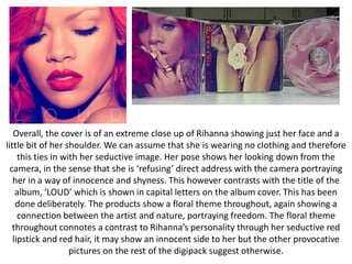 Overall, the cover is of an extreme close up of Rihanna showing just her face and a
little bit of her shoulder. We can assume that she is wearing no clothing and therefore
this ties in with her seductive image. Her pose shows her looking down from the
camera, in the sense that she is ‘refusing’ direct address with the camera portraying
her in a way of innocence and shyness. This however contrasts with the title of the
album, ‘LOUD’ which is shown in capital letters on the album cover. This has been
done deliberately. The products show a floral theme throughout, again showing a
connection between the artist and nature, portraying freedom. The floral theme
throughout connotes a contrast to Rihanna’s personality through her seductive red
lipstick and red hair, it may show an innocent side to her but the other provocative
pictures on the rest of the digipack suggest otherwise.

 