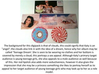 The background for this digipack is that of clouds, this could signify that Katy is an
"angel“, the clouds also link in with the idea of a dream, hence why her album may be
called ‘Teenage Dream’. She is seen to be wearing no clothes and her bottom is
covered by merely a cloud, this portrays a sex appeal. Although Katy's primary target
audience is young teenage girls, she also appeals to a male audience as well because
of this. Her red lipstick also adds more seductiveness, however it also gives the
impression that she may be a princess something she likes to portray herself as to
appeal to her target audience of young teenage girls who may look up to her as a role
model.

 