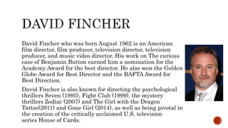 David Fincher who was born August 1962 is an American
film director, film producer, television director, television
producer, and music video director. His work on The curious
case of Benjamin Button earned him a nomination for the
Academy Award for the best director. He also won the Golden
Globe Award for Best Director and the BAFTA Award for
Best Direction.
David Fincher is also known for directing the psychological
thrillers Seven (1995), Fight Club (1999), the mystery
thrillers Zodiac (2007) and The Girl with the Dragon
Tattoo(2011) and Gone Girl (2014), as well as being pivotal in
the creation of the critically acclaimed U.S. television
series House of Cards.
 