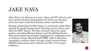 Jake Nava is a director of music videos and TV adverts and
has created award-winning pieces of work over the past
years for some of the best-known artists and brands.
During completing his film degree at university, Jake Nava
started his professional career directing music videos and
films for MTV Sports. He then created videos for many
artists, including Britney Spears and the Rolling Stones.
This gained him advertising campaigns for companies such
as Armani, Puma, Bacardi and HSBC. Jake's Anti-Gun
campaign to reduce inner city gun crime received three
D&AD nominations and reached over 90% of its target
audience.
 